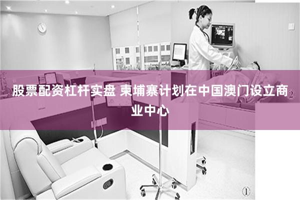 股票配资杠杆实盘 柬埔寨计划在中国澳门设立商业中心