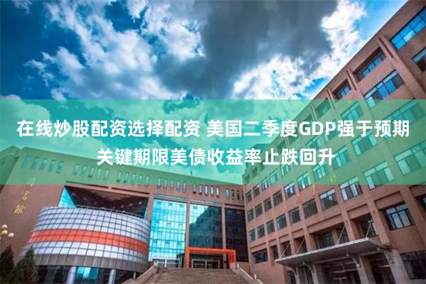 在线炒股配资选择配资 美国二季度GDP强于预期 关键期限美债收益率止跌回升