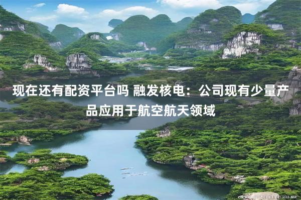 现在还有配资平台吗 融发核电：公司现有少量产品应用于航空航天领域
