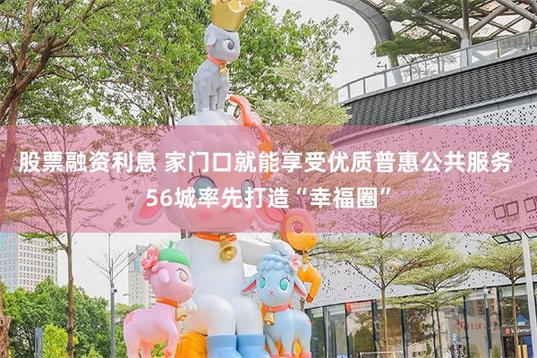 股票融资利息 家门口就能享受优质普惠公共服务 56城率先打造“幸福圈”