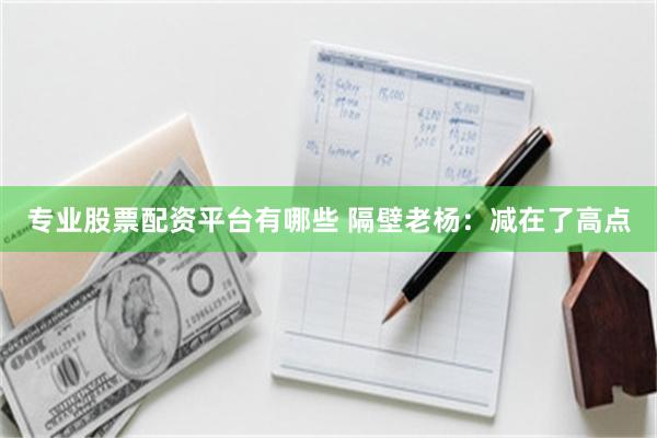 专业股票配资平台有哪些 隔壁老杨：减在了高点