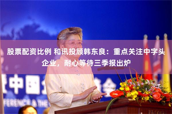 股票配资比例 和讯投顾韩东良：重点关注中字头企业，耐心等待三季报出炉