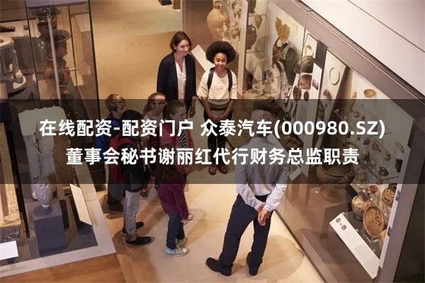 在线配资-配资门户 众泰汽车(000980.SZ)董事会秘书谢丽红代行财务总监职责