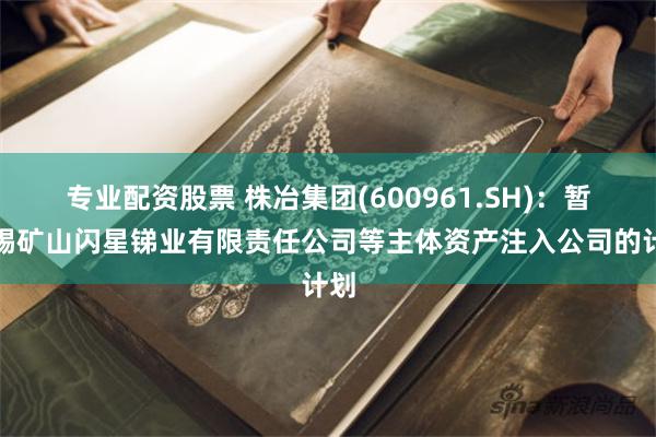 专业配资股票 株冶集团(600961.SH)：暂无锡矿山闪星锑业有限责任公司等主体资产注入公司的计划