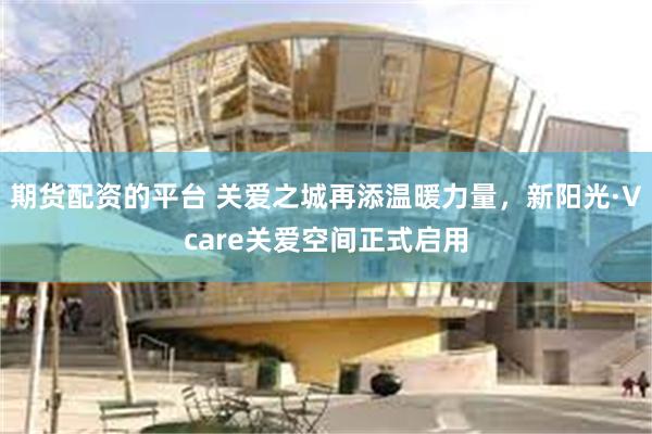 期货配资的平台 关爱之城再添温暖力量，新阳光·Vcare关爱空间正式启用