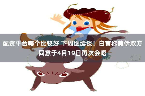 配资平台哪个比较好 下周继续谈！白宫称美伊双方同意于4月19日再次会晤