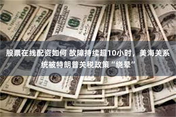 股票在线配资如何 故障持续超10小时，美海关系统被特朗普关税政策“绕晕”