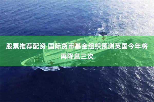 股票推荐配资 国际货币基金组织预测英国今年将再降息三次
