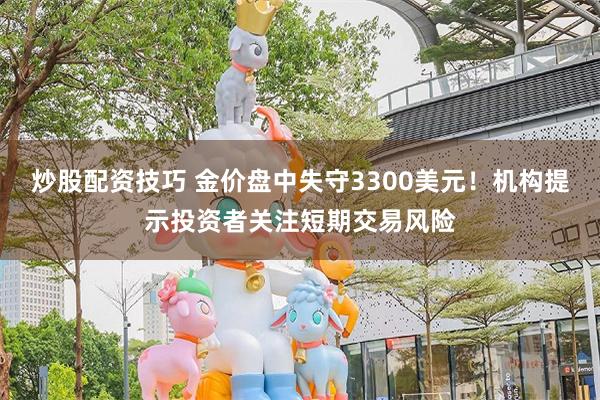 炒股配资技巧 金价盘中失守3300美元！机构提示投资者关注短期交易风险