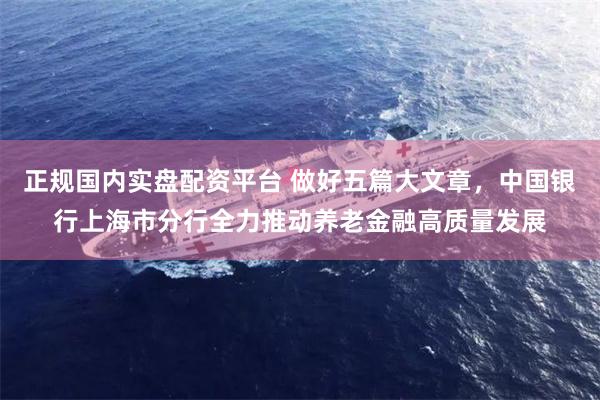 正规国内实盘配资平台 做好五篇大文章，中国银行上海市分行全力推动养老金融高质量发展