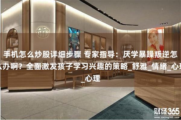 手机怎么炒股详细步骤 专家指导：厌学暴躁叛逆怎么办啊？全面激发孩子学习兴趣的策略_舒雅_情绪_心理