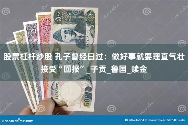 股票杠杆炒股 孔子曾经曰过：做好事就要理直气壮接受“回报”_子贡_鲁国_赎金