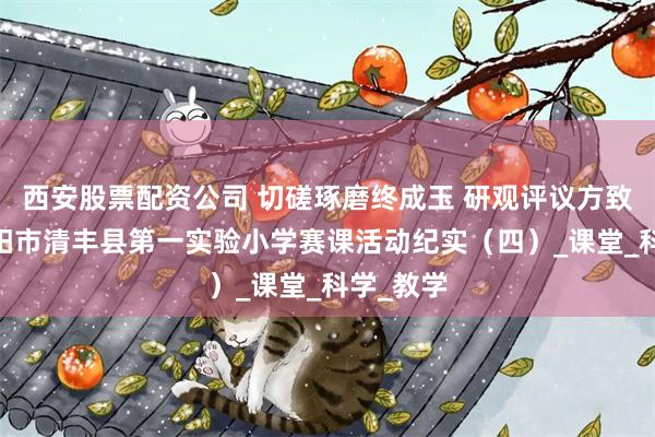 西安股票配资公司 切磋琢磨终成玉 研观评议方致远——濮阳市清丰县第一实验小学赛课活动纪实（四）_课堂_科学_教学