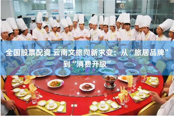 全国股票配资 云南文旅向新求变：从“旅居品牌”到“消费升级”