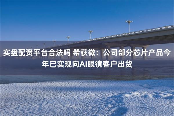 实盘配资平台合法吗 希荻微：公司部分芯片产品今年已实现向AI眼镜客户出货