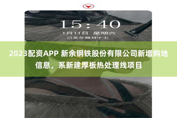 2023配资APP 新余钢铁股份有限公司新增购地信息，系新建厚板热处理线项目