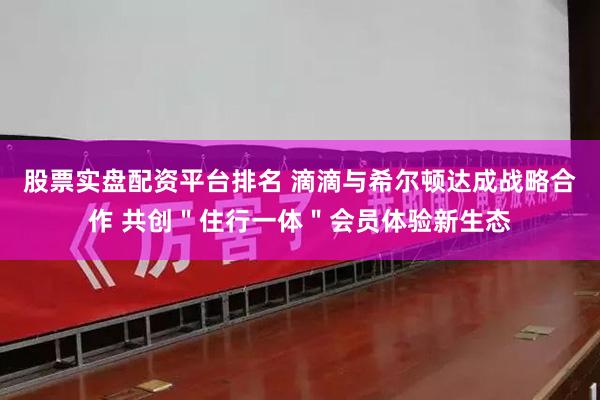 股票实盘配资平台排名 滴滴与希尔顿达成战略合作 共创＂住行一体＂会员体验新生态