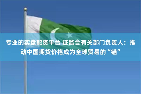 专业的实盘配资平台 证监会有关部门负责人：推动中国期货价格成为全球贸易的“锚”