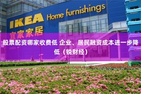 股票配资哪家收费低 企业、居民融资成本进一步降低（锐财经）