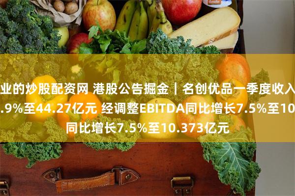 专业的炒股配资网 港股公告掘金｜名创优品一季度收入同比增长18.9%至44.27亿元 经调整EBITDA同比增长7.5%至10.373亿元
