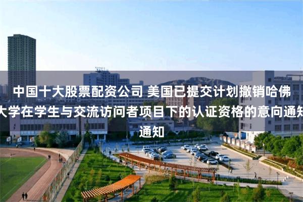 中国十大股票配资公司 美国已提交计划撤销哈佛大学在学生与交流访问者项目下的认证资格的意向通知