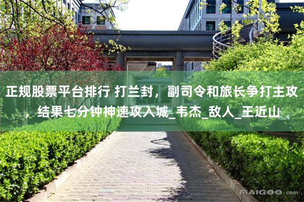 正规股票平台排行 打兰封，副司令和旅长争打主攻，结果七分钟神速攻入城_韦杰_敌人_王近山
