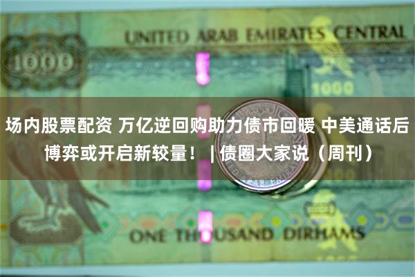 场内股票配资 万亿逆回购助力债市回暖 中美通话后博弈或开启新较量！ | 债圈大家说（周刊）