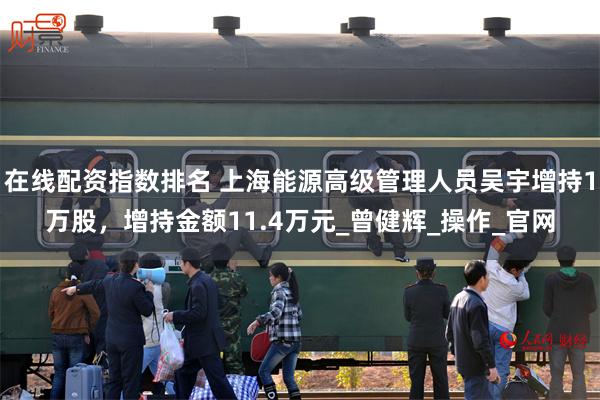 在线配资指数排名 上海能源高级管理人员吴宇增持1万股，增持金额11.4万元_曾健辉_操作_官网