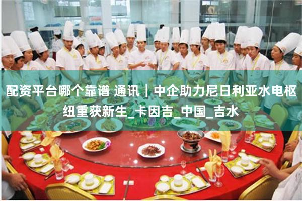 配资平台哪个靠谱 通讯｜中企助力尼日利亚水电枢纽重获新生_卡因吉_中国_吉水