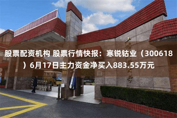 股票配资机构 股票行情快报：寒锐钴业（300618）6月17日主力资金净买入883.55万元