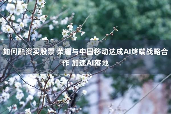 如何融资买股票 荣耀与中国移动达成AI终端战略合作 加速AI落地