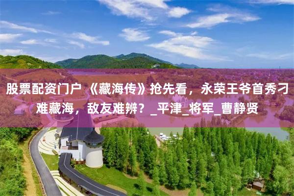 股票配资门户 《藏海传》抢先看，永荣王爷首秀刁难藏海，敌友难辨？_平津_将军_曹静贤