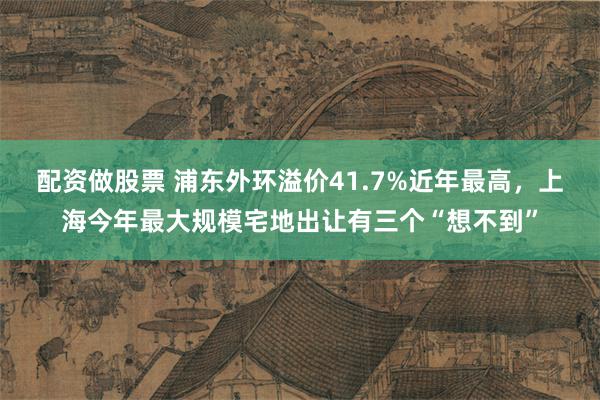 配资做股票 浦东外环溢价41.7%近年最高，上海今年最大规模宅地出让有三个“想不到”