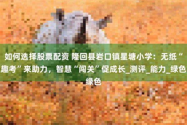 如何选择股票配资 隆回县岩口镇星塘小学：无纸“趣考”来助力，智慧“闯关”促成长_测评_能力_绿色