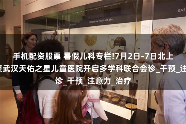 手机配资股票 暑假儿科专栏!7月2日-7日北上鄂名医齐聚武汉天佑之星儿童医院开启多学科联合会诊_干预_注意力_治疗