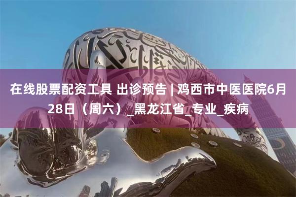 在线股票配资工具 出诊预告 | 鸡西市中医医院6月28日（周六）_黑龙江省_专业_疾病