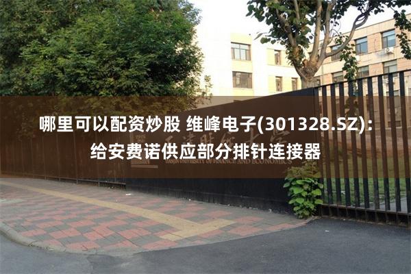 哪里可以配资炒股 维峰电子(301328.SZ)：给安费诺供应部分排针连接器
