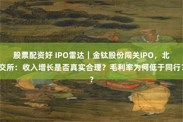 股票配资好 IPO雷达｜金钛股份闯关IPO，北交所：收入增长是否真实合理？毛利率为何低于同行？