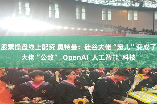 股票操盘线上配资 奥特曼：硅谷大佬“宠儿”变成了大佬“公敌”_OpenAI_人工智能_科技