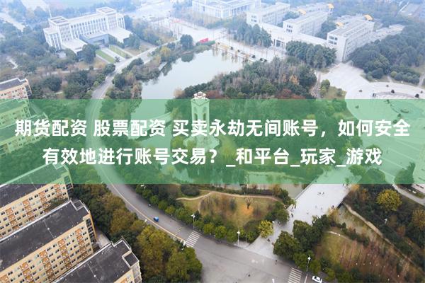 期货配资 股票配资 买卖永劫无间账号，如何安全有效地进行账号交易？_和平台_玩家_游戏