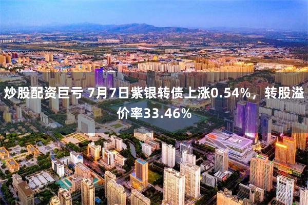 炒股配资巨亏 7月7日紫银转债上涨0.54%，转股溢价率33.46%