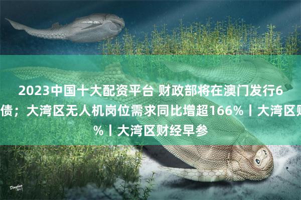 2023中国十大配资平台 财政部将在澳门发行60亿元国债；大湾区无人机岗位需求同比增超166%丨大湾区财经早参