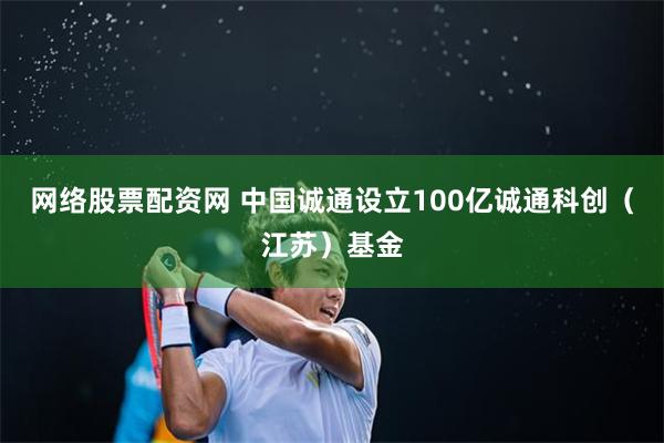 网络股票配资网 中国诚通设立100亿诚通科创（江苏）基金