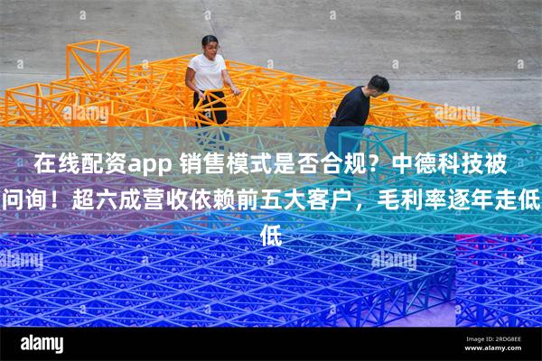 在线配资app 销售模式是否合规？中德科技被问询！超六成营收依赖前五大客户，毛利率逐年走低