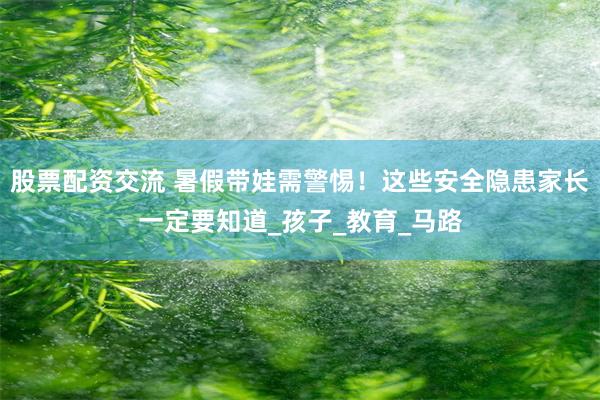 股票配资交流 暑假带娃需警惕！这些安全隐患家长一定要知道_孩子_教育_马路