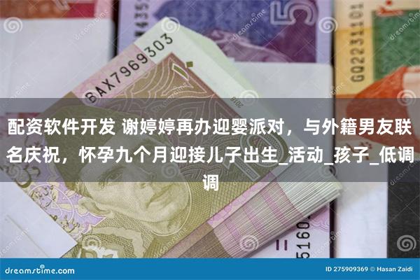 配资软件开发 谢婷婷再办迎婴派对，与外籍男友联名庆祝，怀孕九个月迎接儿子出生_活动_孩子_低调