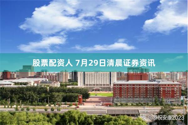 股票配资人 7月29日清晨证券资讯