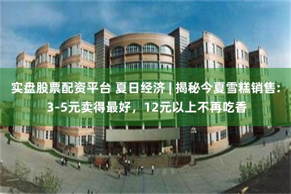 实盘股票配资平台 夏日经济 | 揭秘今夏雪糕销售: 3-5元卖得最好，12元以上不再吃香