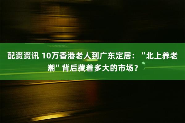 配资资讯 10万香港老人到广东定居：“北上养老潮”背后藏着多大的市场？