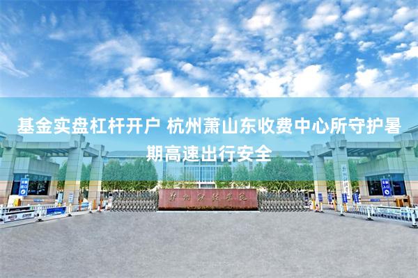 基金实盘杠杆开户 杭州萧山东收费中心所守护暑期高速出行安全